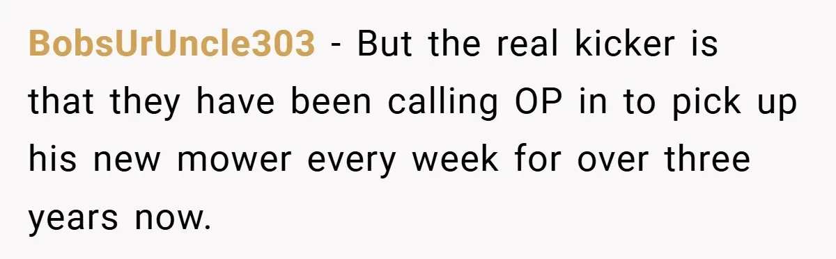 BobsUrUncle303 − But the real kicker is that they have been calling OP in to pick up his new mower every week for over three years now.