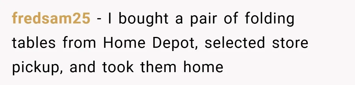 fredsam25 − I bought a pair of folding tables from Home Depot, selected store pickup, and took them home