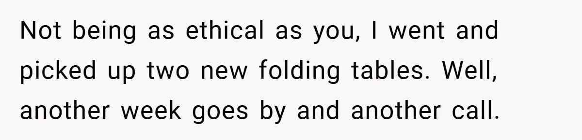 Not being as ethical as you, I went and picked up two new folding tables. Well, another week goes by and another call.