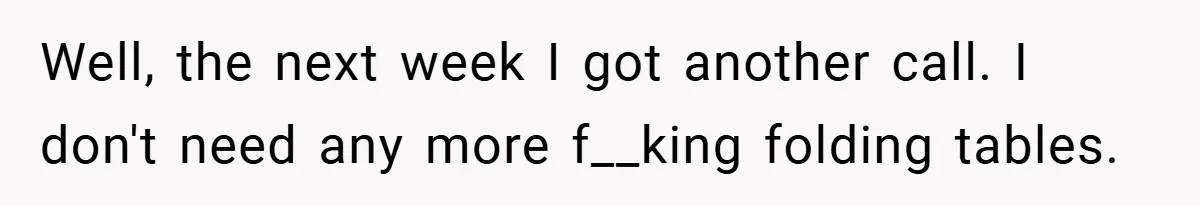 Well, the next week I got another call. I don't need any more f__king folding tables.