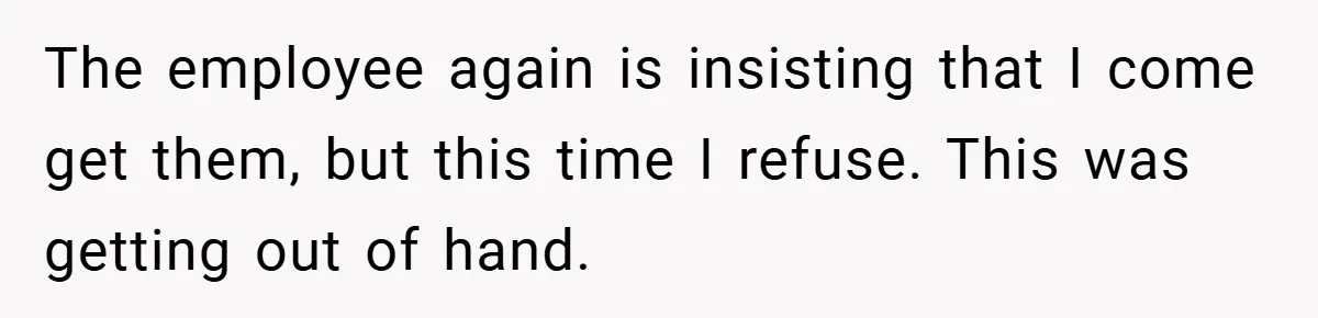 The employee again is insisting that I come get them, but this time I refuse. This was getting out of hand.