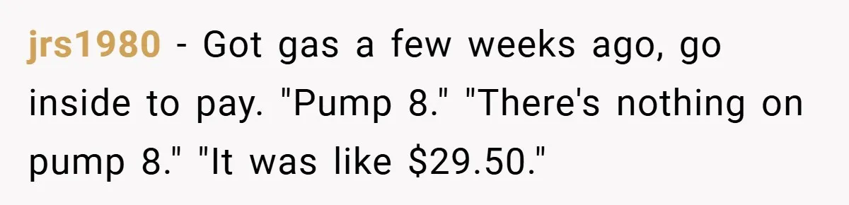 jrs1980 − Got gas a few weeks ago, go inside to pay. "Pump 8." "There's nothing on pump 8." "It was like $29.50."
