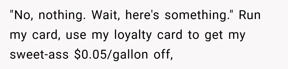 "No, nothing. Wait, here's something." Run my card, use my loyalty card to get my sweet-ass $0.05/gallon off,