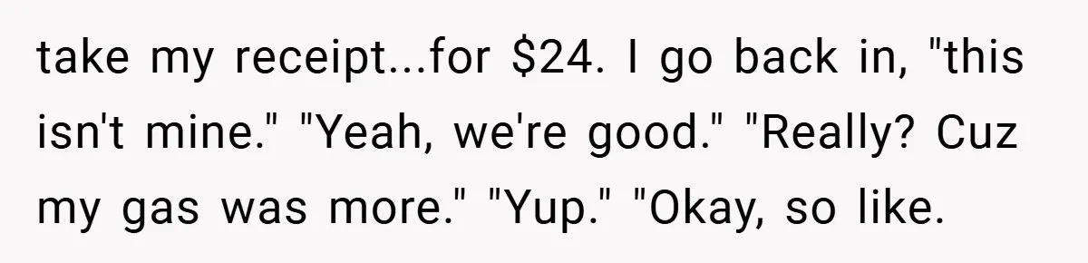 take my receipt...for $24. I go back in, "this isn't mine." "Yeah, we're good." "Really? Cuz my gas was more." "Yup." "Okay, so like.
