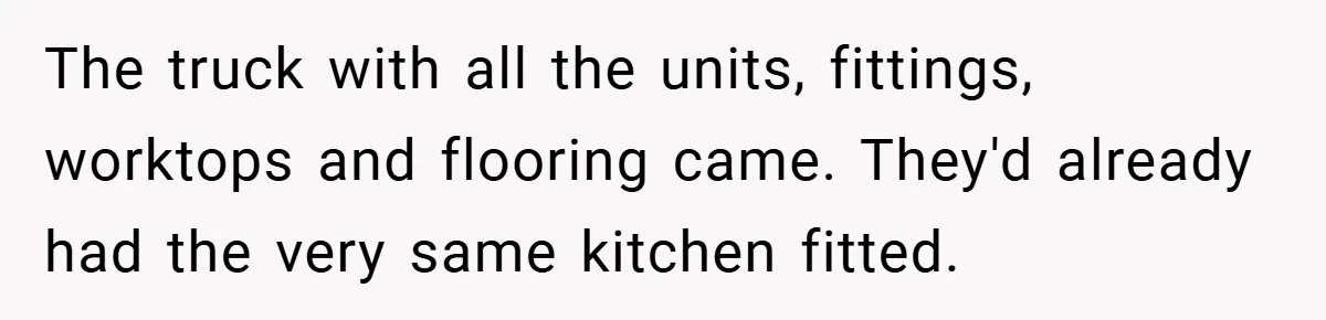 The truck with all the units, fittings, worktops and flooring came. They'd already had the very same kitchen fitted.