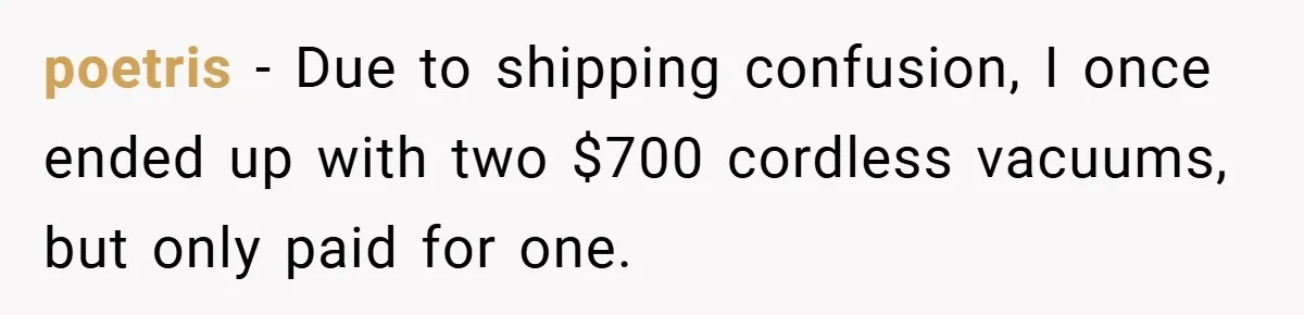 poetris − Due to shipping confusion, I once ended up with two $700 cordless vacuums, but only paid for one.