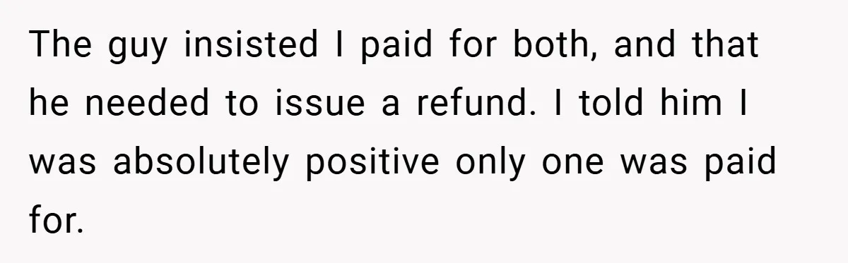 The guy insisted I paid for both, and that he needed to issue a refund. I told him I was absolutely positive only one was paid for.