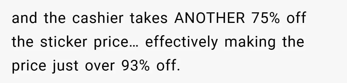 and the cashier takes ANOTHER 75% off the sticker price… effectively making the price just over 93% off.