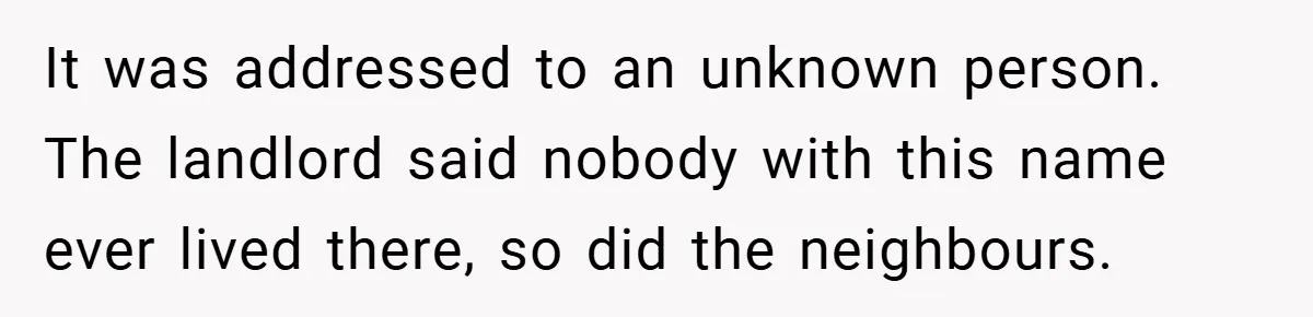 It was addressed to an unknown person. The landlord said nobody with this name ever lived there, so did the neighbours.