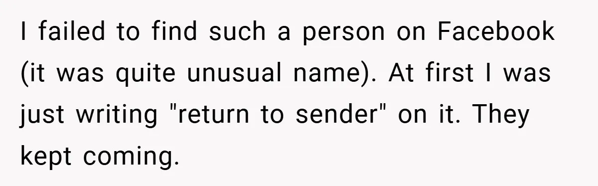 I failed to find such a person on Facebook (it was quite unusual name). At first I was just writing "return to sender" on it. They kept coming.