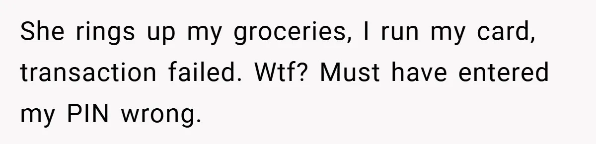 She rings up my groceries, I run my card, transaction failed. Wtf? Must have entered my PIN wrong.