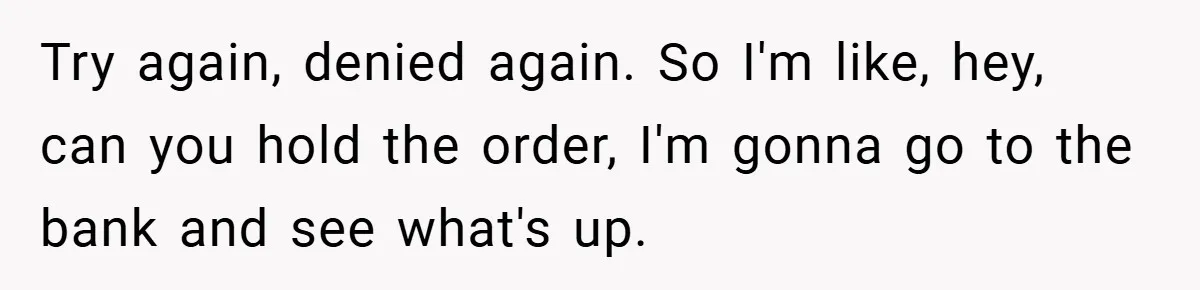 Try again, denied again. So I'm like, hey, can you hold the order, I'm gonna go to the bank and see what's up.