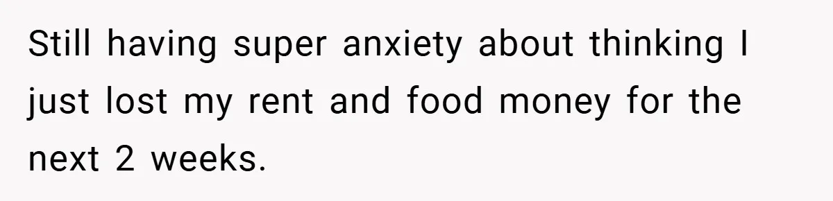 Still having super anxiety about thinking I just lost my rent and food money for the next 2 weeks.
