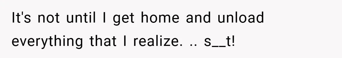 It's not until I get home and unload everything that I realize. .. s__t!