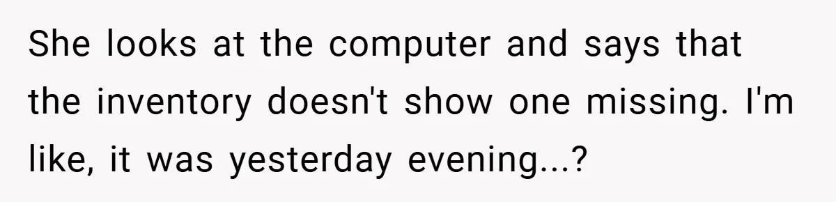 She looks at the computer and says that the inventory doesn't show one missing. I'm like, it was yesterday evening...?