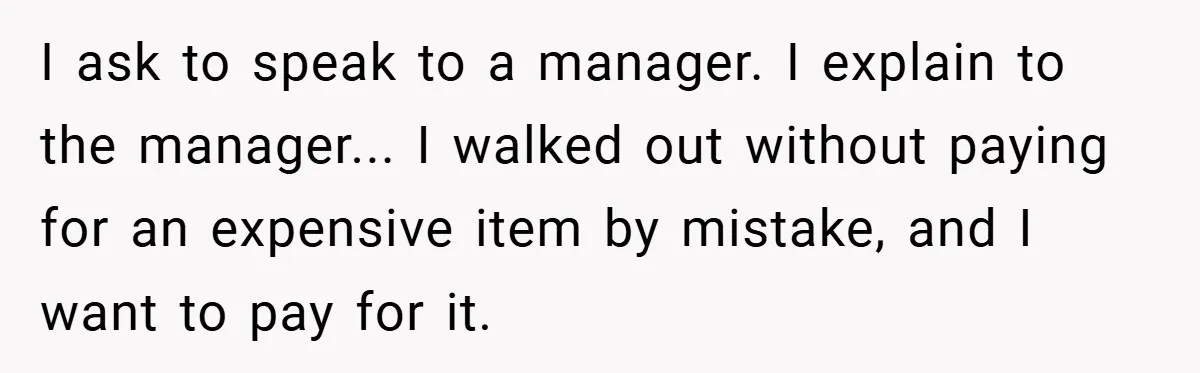 I ask to speak to a manager. I explain to the manager... I walked out without paying for an expensive item by mistake, and I want to pay for it.