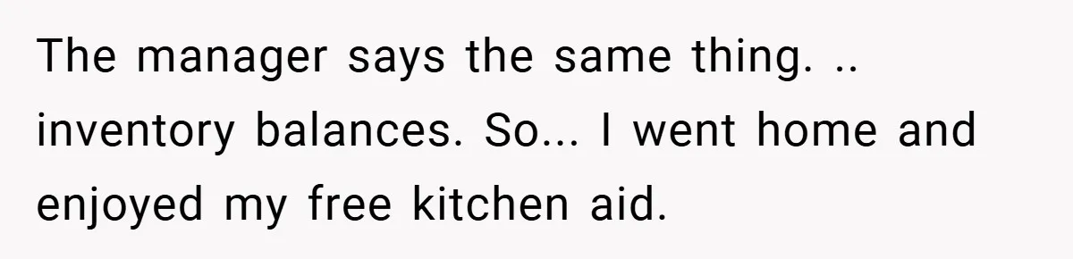 The manager says the same thing. .. inventory balances. So... I went home and enjoyed my free kitchen aid.
