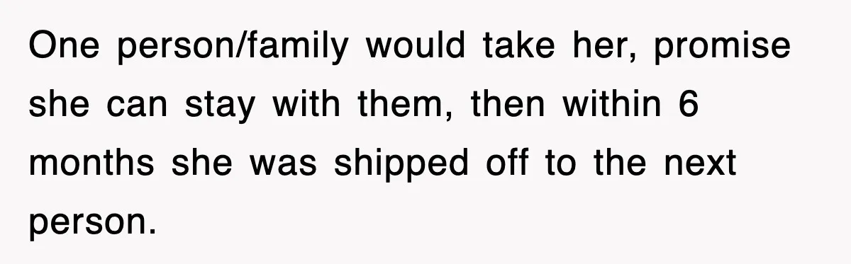 One person/family would take her, promise she can stay with them, then within 6 months she was shipped off to the next person.