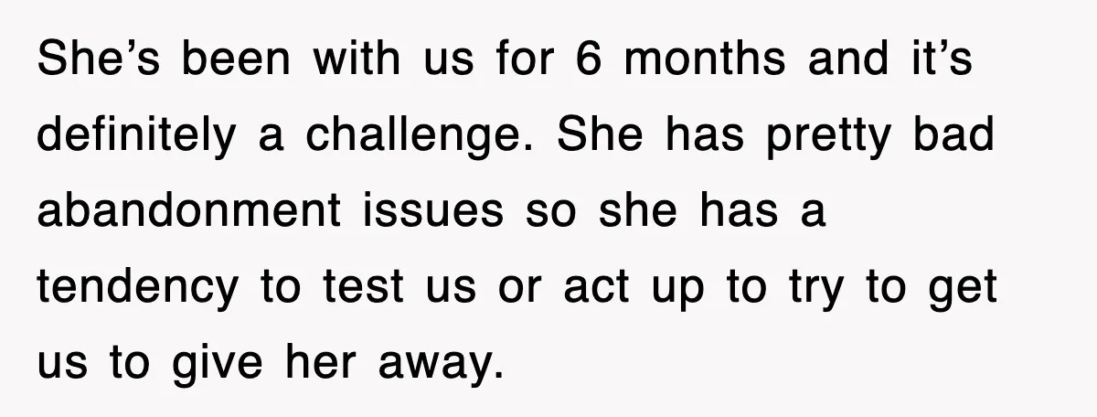 She’s been with us for 6 months and it’s definitely a challenge. She has pretty bad abandonment issues so she has a tendency to test us or act up to...