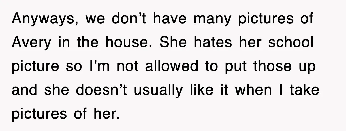 Anyways, we don’t have many pictures of Avery in the house. She hates her school picture so I’m not allowed to put those up and she doesn’t usually like it...