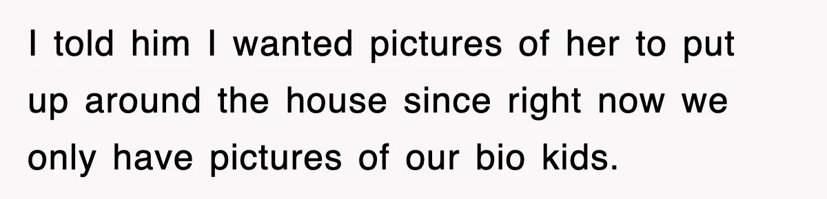 I told him I wanted pictures of her to put up around the house since right now we only have pictures of our bio kids.