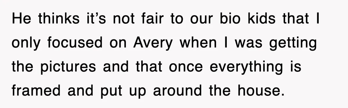 He thinks it’s not fair to our bio kids that I only focused on Avery when I was getting the pictures and that once everything is framed and put up...