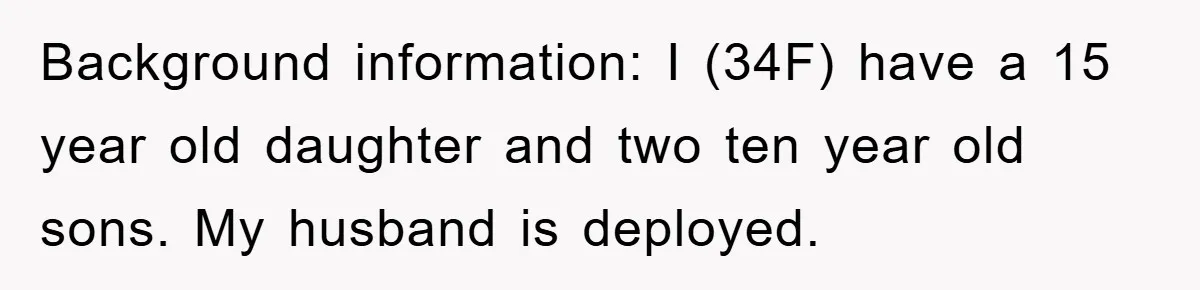 Background information: I (34F) have a 15 year old daughter and two ten year old sons. My husband is deployed.