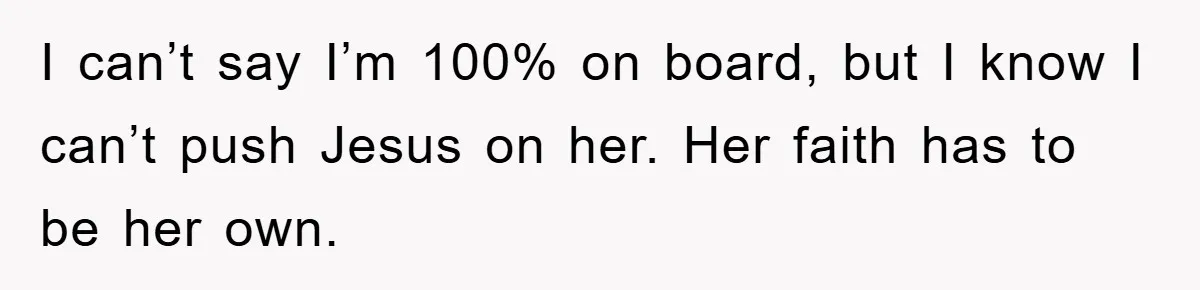 I can’t say I’m 100% on board, but I know I can’t push Jesus on her. Her faith has to be her own.
