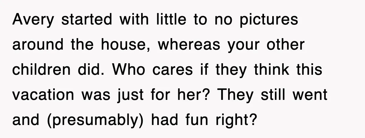 Avery started with little to no pictures around the house, whereas your other children did. Who cares if they think this vacation was just for her? They still went and...