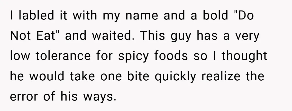I labled it with my name and a bold "Do Not Eat" and waited. This guy has a very low tolerance for spicy foods so I thought he would take...