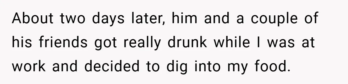 About two days later, him and a couple of his friends got really drunk while I was at work and decided to dig into my food.