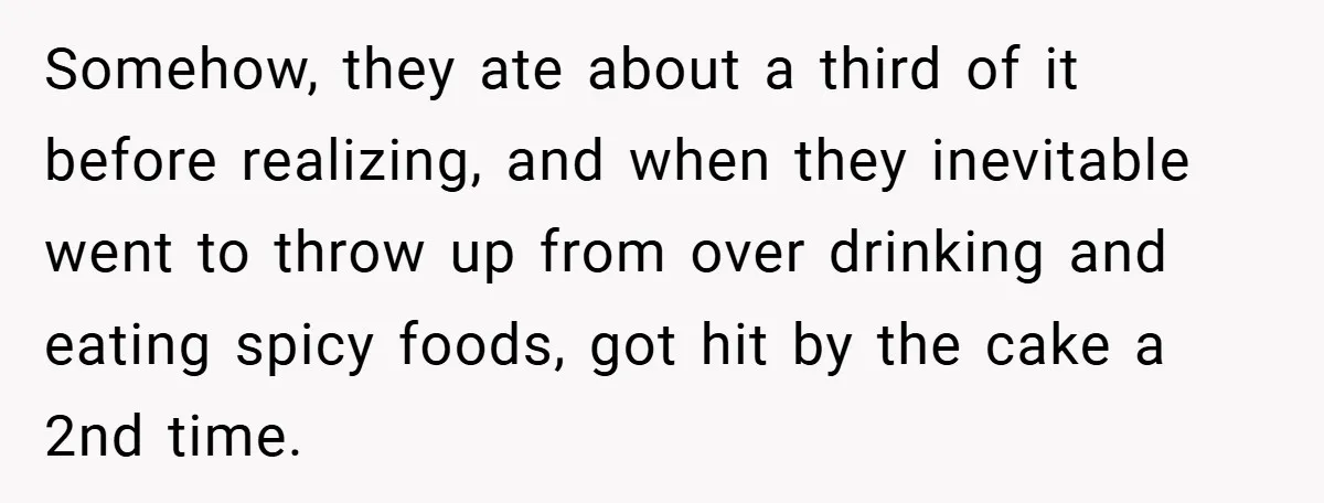 Somehow, they ate about a third of it before realizing, and when they inevitable went to throw up from over drinking and eating spicy foods, got hit by the cake...