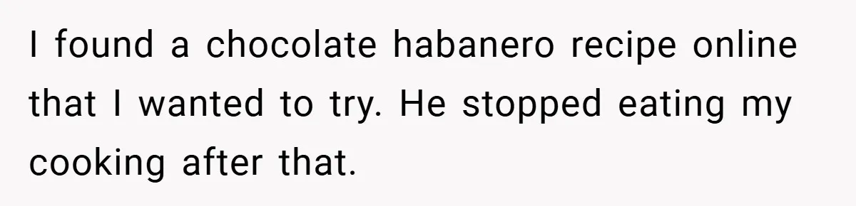 I found a chocolate habanero recipe online that I wanted to try. He stopped eating my cooking after that.