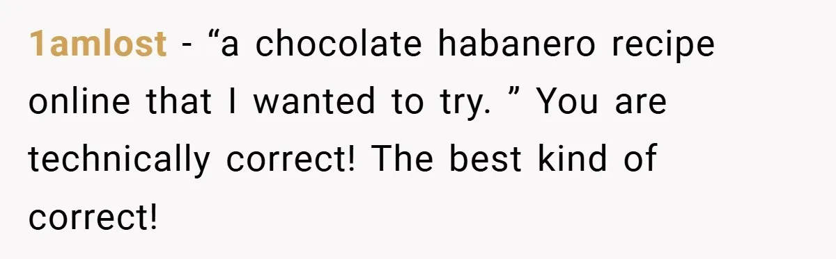1amlost − “a chocolate habanero recipe online that I wanted to try. ” You are technically correct! The best kind of correct!