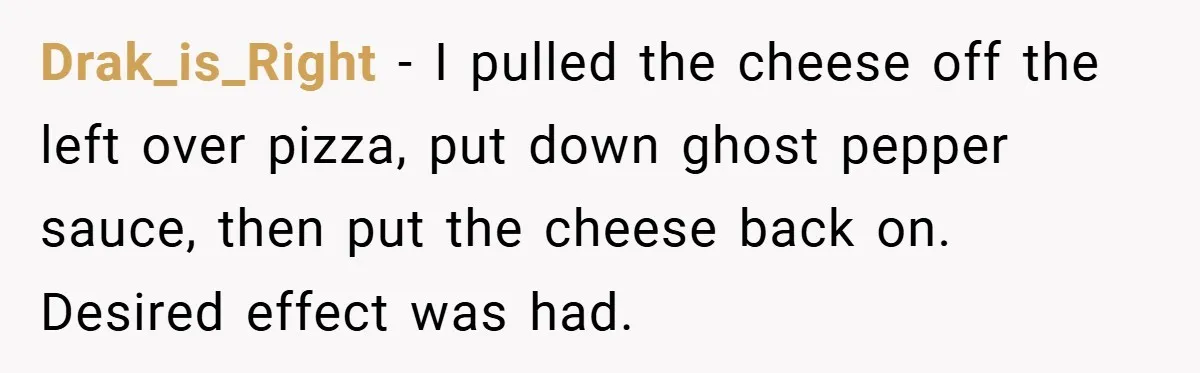 Drak_is_Right − I pulled the cheese off the left over pizza, put down ghost pepper sauce, then put the cheese back on. Desired effect was had.