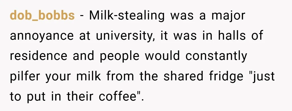 dob_bobbs − Milk-stealing was a major annoyance at university, it was in halls of residence and people would constantly pilfer your milk from the shared fridge "just to put in...