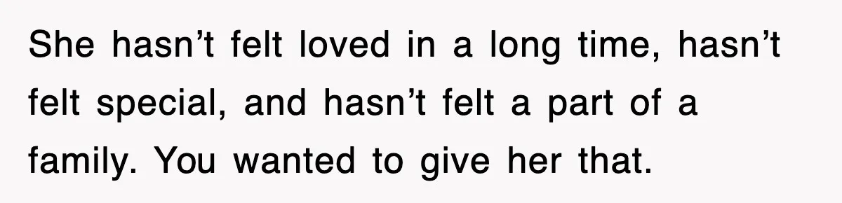 She hasn’t felt loved in a long time, hasn’t felt special, and hasn’t felt a part of a family. You wanted to give her that.