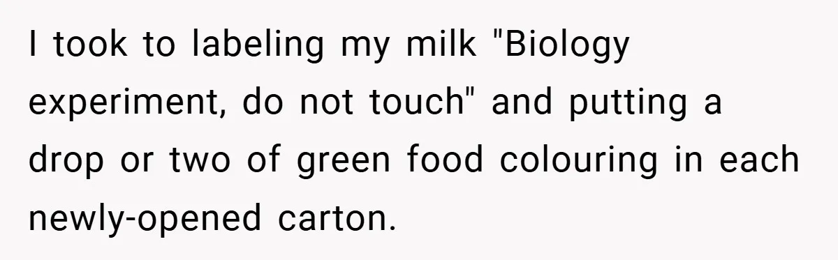 I took to labeling my milk "Biology experiment, do not touch" and putting a drop or two of green food colouring in each newly-opened carton.