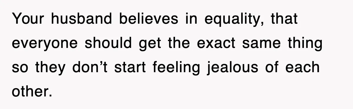 Your husband believes in equality, that everyone should get the exact same thing so they don’t start feeling jealous of each other.