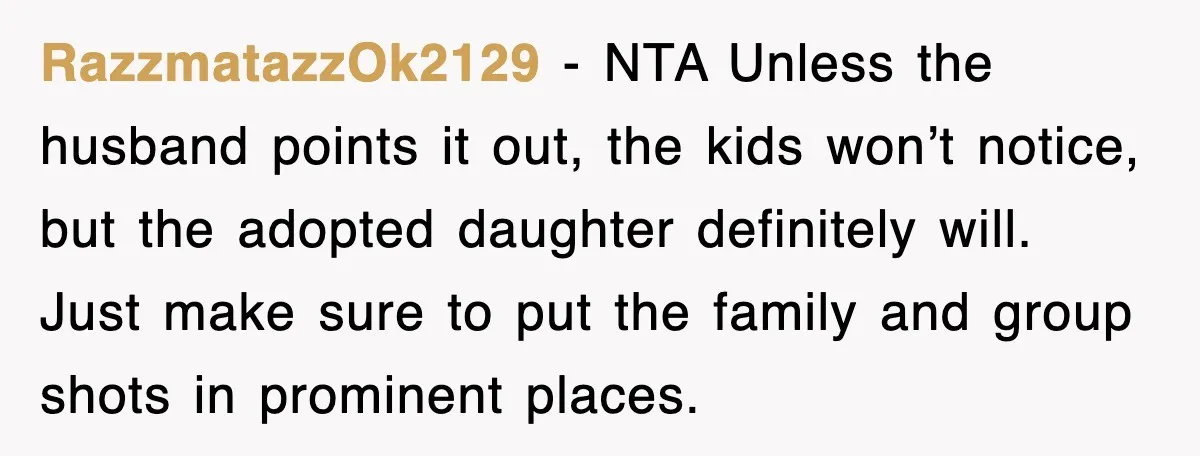 RazzmatazzOk2129 - NTA Unless the husband points it out, the kids won’t notice, but the adopted daughter definitely will. Just make sure to put the family and group shots in...