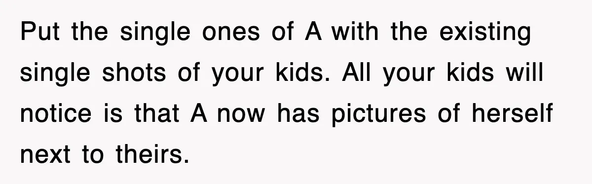 Put the single ones of A with the existing single shots of your kids. All your kids will notice is that A now has pictures of herself next to theirs.