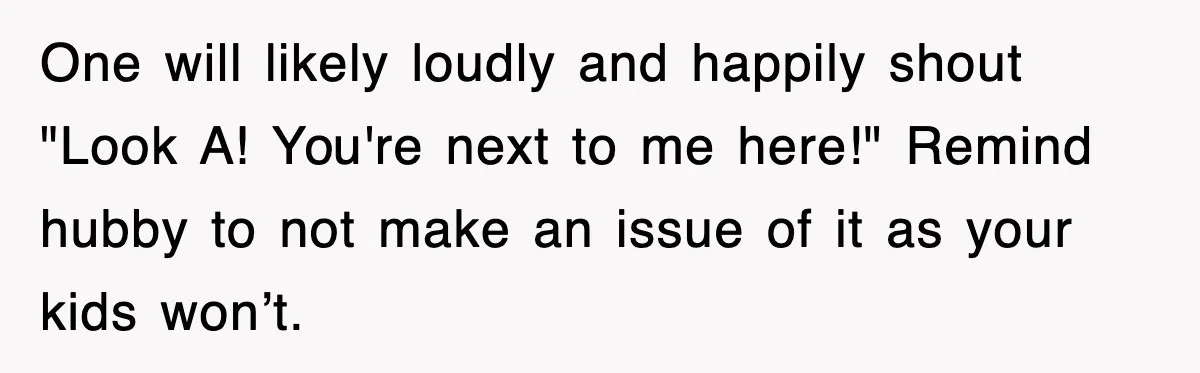 One will likely loudly and happily shout "Look A! You're next to me here!" Remind hubby to not make an issue of it as your kids won’t.