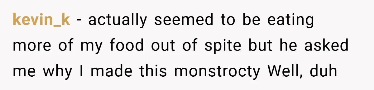 kevin_k − actually seemed to be eating more of my food out of spite but he asked me why I made this monstrocty Well, duh