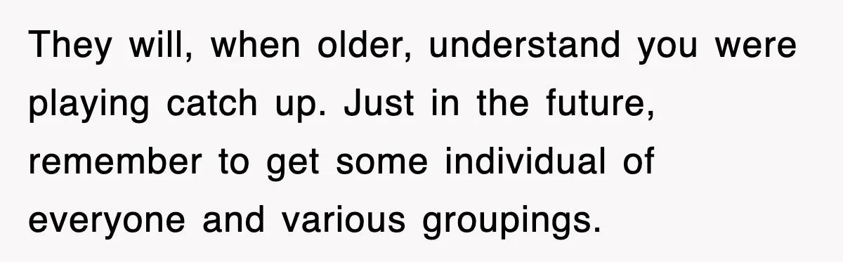 They will, when older, understand you were playing catch up. Just in the future, remember to get some individual of everyone and various groupings.