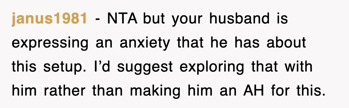 janus1981 - NTA but your husband is expressing an anxiety that he has about this setup. I’d suggest exploring that with him rather than making him an AH for this.