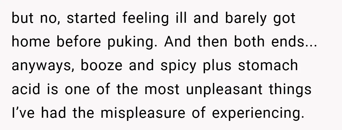 but no, started feeling ill and barely got home before puking. And then both ends... anyways, booze and spicy plus stomach acid is one of the most unpleasant things I’ve...