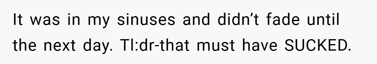 It was in my sinuses and didn’t fade until the next day. Tl:dr-that must have SUCKED.