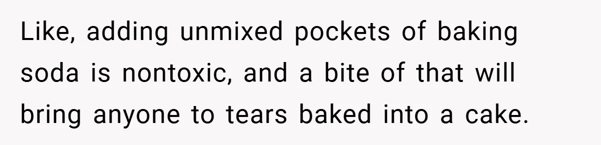 Like, adding unmixed pockets of baking soda is nontoxic, and a bite of that will bring anyone to tears baked into a cake.