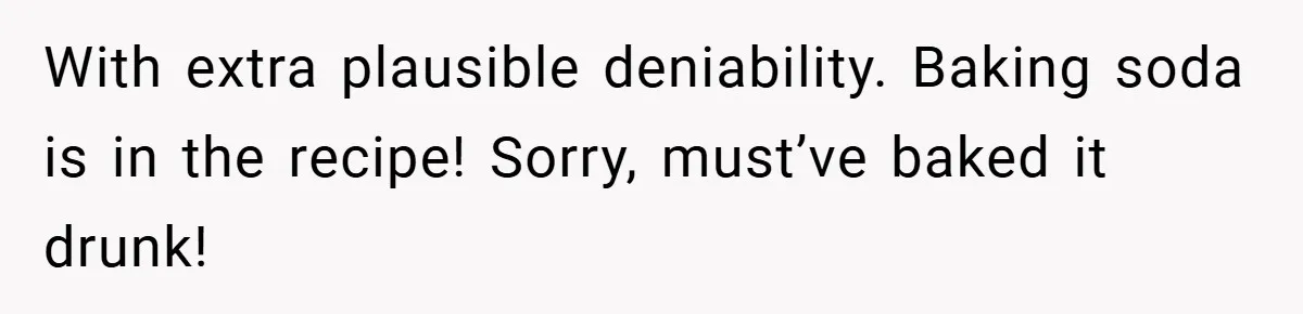 With extra plausible deniability. Baking soda is in the recipe! Sorry, must’ve baked it drunk!