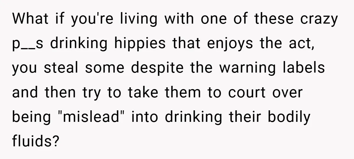 What if you're living with one of these crazy p__s drinking hippies that enjoys the act, you steal some despite the warning labels and then try to take them to...